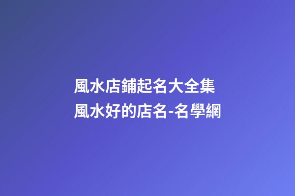 風水店鋪起名大全集 風水好的店名-名學網-第1張-店鋪起名-玄機派